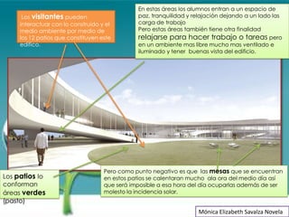 En estas áreas los alumnos entran a un espacio de
      Los visitantes pueden                    paz, tranquilidad y relajación dejando a un lado las
     interactuar con lo construido y el        carga de trabajo
     medio ambiente por medio de               Pero estas áreas también tiene otra finalidad
     los 12 patios que constituyen este        relajarse para hacer trabajo o tareas pero
     edifico.                                  en un ambiente mas libre mucho mas ventilado e
                                               iluminado y tener buenas vista del edificio.




                                    Pero como punto negativo es que las mesas que se encuentran
Los patios lo                       en estos patios se calentaran mucho ala ora del medio día así
conforman                           que será imposible a esa hora del día ocuparlas además de ser
áreas verdes                        molesto la incidencia solar.
(pasto)
                                                                    Mónica Elizabeth Savalza Novela
 