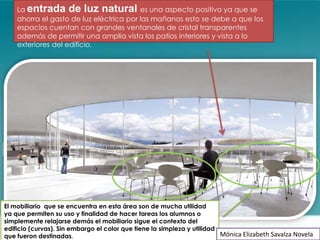 La entrada de luz natural es una aspecto positivo ya que se
    ahorra el gasto de luz eléctrica por las mañanas esto se debe a que los
    espacios cuentan con grandes ventanales de cristal transparentes
    además de permitir una amplia vista los patios interiores y vista a lo
    exteriores del edificio.




El mobiliario que se encuentra en esta área son de mucha utilidad
ya que permiten su uso y finalidad de hacer tareas los alumnos o
simplemente relajarse demás el mobiliario sigue el contexto del
edificio (curvas). Sin embargo el color que tiene la simpleza y utilidad
que fueron destinadas.                                                   Mónica Elizabeth Savalza Novela
 