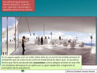 Las oficinas igual que los
 demás espacios cuentan
 con grandes ventanales y
 dejando entrar la luz natura.




Es un espacio amplio con un color claro esto es un punto favorable porque el
ambiente que se crea no es como lo tradicional es decir que lo ayuda la
forma que tiene produciendo sensaciones como alegría al estar en ese sitio
y la simpleza del espacio se aplica en su gran esplendor y logrando el
concepto de la arquitecta.
                                                               Mónica Elizabeth Savalza Novela
 