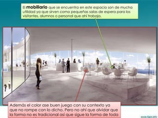 El mobiliario que se encuentra en este espacio son de mucha
      utilidad ya que sirven como pequeñas salas de espera para los
      visitantes, alumnos o personal que ahí trabaja.




Además el color ase buen juego con su contexto ya
que no rompe con lo dicho. Pero no ahí que olvidar que
la forma no es tradicional así que sigue la forma de toda
 