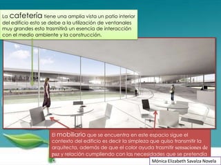La cafetería tiene una amplia vista un patio interior
del edificio esto se debe a la utilización de ventanales
muy grandes esto trasmitirá un esencia de interacción
con el medio ambiente y la construcción.




                    El mobiliario que se encuentra en este espacio sigue el
                    contexto del edificio es decir la simpleza que quiso transmitir la
                    arquitecta, además de que el color ayuda trasmitir sensaciones de
                    paz y relación cumpliendo con las necesidades que se pretendía
                    cubrir.                                     Mónica Elizabeth Savalza Novela
 