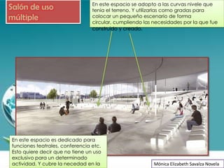 En este espacio se adopto a las curvas nivele que
Salón de uso                     tenia el terreno. Y utilizarlas como gradas para
múltiple                         colocar un pequeño escenario de forma
                                 circular, cumpliendo las necesidades por la que fue
                                 construido y creado.




En este espacio es dedicado para
funciones teatrales, conferencia etc.
Esto quiere decir que no tiene un uso
exclusivo para un determinado
actividad. Y cubre la necedad en la                       Mónica Elizabeth Savalza Novela
 