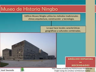 Museo de Historia Ningbo
               Edificio Museo Ningbo utiliza los métodos tradicionales
                   chinos arquitectura, construcción y tecnología.


                                     Lo que hace locales características
                                    geográficas y culturales combinadas.




                                                              ANÁLISIS ESPACIAL
                                                                      vs
                                                                NECESIDADES
                                           http://www.archdaily.mx/70293/museo-historico-de-
José Saucedo                                  ningbo-wang-shu-amateur-architecture-studio/
 