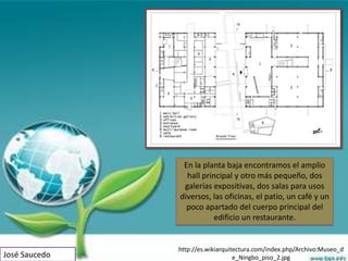 En la planta baja encontramos el amplio
                 hall principal y otro más pequeño, dos
                galerías expositivas, dos salas para usos
               diversos, las oficinas, el patio, un café y un
                 poco apartado del cuerpo principal del
                         edificio un restaurante.


               http://es.wikiarquitectura.com/index.php/Archivo:Museo_d
José Saucedo                       e_Ningbo_piso_2.jpg
 