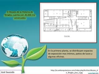 El Museo de la Historia de
   Ningbo, cuenta con 30.000 m2
            construidos




                                  En la primera planta, se distribuyen espacios
                                  de exposición mas íntimos, patios de luces y
                                  algunas oficinas.




                                    http://es.wikiarquitectura.com/index.php/Archivo:Museo_d
José Saucedo                                            e_Ningbo_piso_2.jpg
 