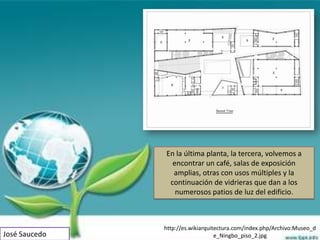En la última planta, la tercera, volvemos a
                 encontrar un café, salas de exposición
                 amplias, otras con usos múltiples y la
                continuación de vidrieras que dan a los
                  numerosos patios de luz del edificio.



               http://es.wikiarquitectura.com/index.php/Archivo:Museo_d
José Saucedo                       e_Ningbo_piso_2.jpg
 