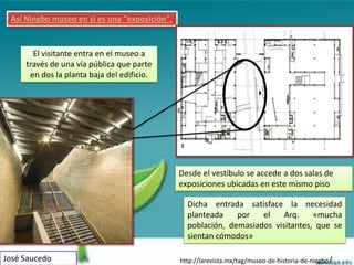 Así Ningbo museo en sí es una "exposición".


       El visitante entra en el museo a
     través de una vía pública que parte
      en dos la planta baja del edificio.




                                               Desde el vestíbulo se accede a dos salas de
                                               exposiciones ubicadas en este mismo piso

                                                 Dicha entrada satisface la necesidad
                                                 planteada    por   el    Arq.    «mucha
                                                 población, demasiados visitantes, que se
                                                 sientan cómodos»

José Saucedo                                   http://larevista.mx/tag/museo-de-historia-de-ningbo/
 