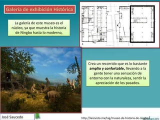 Galería de exhibición Histórica

       La galería de este museo es el
     núcleo, ya que muestra la historia
       de Ningbo hasta lo moderno,




                                               Crea un recorrido que es lo bastante
                                                amplio y confortable, llevando a la
                                                  gente tener una sensación de
                                                entorno con la naturaleza, sentir la
                                                   apreciación de los pasados.




José Saucedo                              http://larevista.mx/tag/museo-de-historia-de-ningbo/
 
