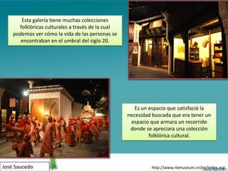 Esta galería tiene muchas colecciones
      folklóricas culturales a través de la cual
    podemos ver cómo la vida de las personas se
       encontraban en el umbral del siglo 20.




                                                      Es un espacio que satisfació la
                                                   necesidad buscada que era tener un
                                                    espacio que armara un recorrido
                                                    donde se apreciara una colección
                                                            folklórica cultural.




José Saucedo                                                http://www.nbmuseum.cn/en/index.asp
 