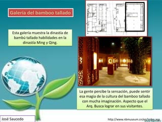 Galería del bamboo tallado


     Esta galería muestra la dinastía de
      bambú tallado habilidades en la
            dinastía Ming y Qing.




                                           La gente percibe la sensación, puede sentir
                                           esa magia de la cultura del bamboo tallado
                                             con mucha imaginación. Aspecto que el
                                               Arq. Busca lograr en sus visitantes.


José Saucedo                                                http://www.nbmuseum.cn/en/index.asp
 