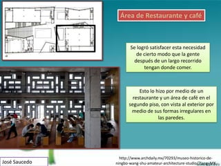 Área de Restaurante y café



                      Se logró satisfacer esta necesidad
                         de cierto modo que la gente
                        después de un largo recorrido
                            tengan donde comer.



                          Esto lo hizo por medio de un
                       restaurante y un área de café en el
                     segundo piso, con vista al exterior por
                      medio de sus formas irregulares en
                                   las paredes.




                 http://www.archdaily.mx/70293/museo-historico-de-
José Saucedo   ningbo-wang-shu-amateur-architecture-studio/?lang=MX
 