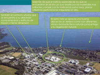 además de que el edificio sobresale de los que se
                          encuentran en el sitio ya que resalta por los materiales mas
                          brillantes y rompe con lo tradicional como losas planas
                          utilizando perforaciones irregulares en ella.

también el contexto urbano que
se encuentra a su alrededor
                                           En esta vista se aprecia una buena
como empresas y edificios de
                                           ubicación el terreno como con diferentes
mayor y menor dimensión
                                           vistas y bastante físico natural como el lago
                                           y la vegetación natural.




                                                     Mónica Elizabeth Savalza Novela
 