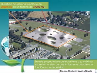 El edificio ocupa una superficie de
20200 m2 en un terreno de 37000 m2.




                          En este proyecto la arquitecta lleva a su máxima
                          expresión la idea de que la forma se adapte a la
                          función y a la necesidad.
                                              Mónica Elizabeth Savalza Novela
 