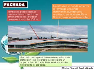 FACHADA                                    En esta vista se puede observar
                                           la forma de una onda
 También se puede observar                 dominante, que aplica la
 que esta vista no cuenta con              arquitecta en todo el edificio.
 ornamentación ni saturación               Dando un aspecto de sencillez.
 de elementos arquitectónicos




           - Fachada con triple acristalamiento y sistema de
           protección solar integrado esto sirve para un
           mayor protección de incidencia solar hacia los
           interiores de los espacios.
                                                    Mónica Elizabeth Savalza Novela
 