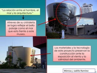 “La relación entre el hombre, el
     mar y la arquitectura.”


    Atreves de su cristalería
    se logra reflejar el bello
      paisaje como el mar
     que esta frente a este
             museo.




                                   Los materiales y la tecnología
                                   de este proyecto preservan la
                                       construcción ante la
                                      exposición al viento y la
                                      salinidad del ambiente.



                                           Mónica j. vadillo Ramírez
 