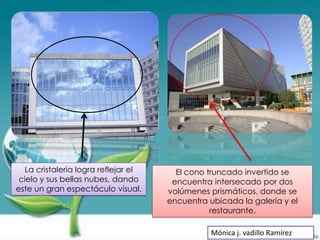 La cristalería logra reflejar el     El cono truncado invertido se
 cielo y sus bellas nubes, dando      encuentra intersecado por dos
este un gran espectáculo visual.     volúmenes prismáticos, donde se
                                     encuentra ubicada la galería y el
                                                restaurante.

                                                Mónica j. vadillo Ramírez
 