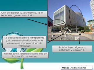 A fin de aligerar su volumétrica, se le
impone un generoso volado.




   La pequeña escalera transparente
    y el primer nivel vidriado de este
     volumen subrayan esa idea de
                volatilidad
                                               Se le incluyen vigorosas
                                               columnas y vigas en Y.
  mientras que el volado refuerza la idea de
          la vocación hacia el mar.




                                                  Mónica j. vadillo Ramírez
 