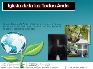 Iglesia de la luz Tadao Ando.


   la arquitectura de Ando refleja trata el vacío como una
   especie de plenitud divina, y el acabado imperfecto
   recoge el espíritu del wabi sabi.




http://arquitecturaespectacular.blogspot.mx/2010/03/iglesia-de-la-luz.html..,
http://moleskinearquitectonico.blogspot.mx/2007/02/la-iglesia-de-la-luz.html..,
http://guiasempio.com.ar/gs-esp/area-arquitectura/obras/0024-iglesia-de-la-luz/index.htm   Adara Jocelyn Velasco
 