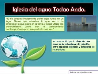 Iglesia del agua Tadao Ando.
“Tú no puedes simplemente poner algo nuevo en un
lugar. Tienes que absorber lo que ves a tu
alrededor, lo que existe en la tierra, y luego utilizar ese
conocimiento,     junto     con       el    pensamiento
contemporáneo para interpretar lo que ves.”




                                                es reconocido por la atención que
                                               pone en la naturaleza y la relación
                                               entre espacios interiores y exteriores de
                                               sus edificios.




                                                               Adara Jocelyn Velasco
 