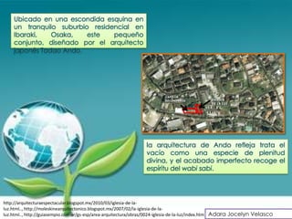 Ubicado en una escondida esquina en
    un tranquilo suburbio residencial en
    Ibaraki,   Osaka,    este   pequeño
    conjunto, diseñado por el arquitecto
    japonés Tadao Ando.




                                                                la arquitectura de Ando refleja trata el
                                                                vacío como una especie de plenitud
                                                                divina, y el acabado imperfecto recoge el
                                                                espíritu del wabi sabi.




http://arquitecturaespectacular.blogspot.mx/2010/03/iglesia-de-la-
luz.html.., http://moleskinearquitectonico.blogspot.mx/2007/02/la-iglesia-de-la-
luz.html.., http://guiasempio.com.ar/gs-esp/area-arquitectura/obras/0024-iglesia-de-la-luz/index.htm Adara Jocelyn Velasco
 