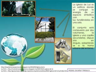 La iglesia de Luz es
                                                                                                  un edificio donde
                                                                                                  se     conjuga     la
                                                                                                  energía     de    un
                                                                                                  espacio simbólico
                                                                                                  con                la
                                                                                                  luz, fundiéndolos en
                                                                                                  uno solo.

                                                                                                  El conjunto está
                                                                                                  compuesto por dos
                                                                                                  volúmenes,         la
                                                                                                  iglesia y una capilla
                                                                                                  secundaria), dispue
                                                                                                  stos             en
                                                                                                  ángulo, adaptándo
                                                                                                  se a la trama
                                                                                                  urbana del entorno.




http://arquitecturaespectacular.blogspot.mx/2010/03/iglesia-de-la-
luz.html.., http://moleskinearquitectonico.blogspot.mx/2007/02/la-iglesia-de-la-
luz.html.., http://guiasempio.com.ar/gs-esp/area-arquitectura/obras/0024-iglesia-de-la-luz/index.htm Adara Jocelyn Velasco
 