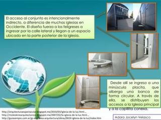 El acceso al conjunto es intencionalmente
   indirecto, a diferencia de muchas iglesias en
   Occidente. El diseño fuerza a los feligreses a
   ingresar por la calle lateral y llegan a un espacio
   ubicado en la parte posterior de la iglesia.




                                                                                            Desde allí se ingresa a una
                                                                                           minúscula       placita,  que
                                                                                           alberga una banca de
                                                                                           forma circular. A través de
                                                                                           ella, se distribuyen los
                                                                                           accesos a la Iglesia principal
                                                                                           y a la capillita conexa.
http://arquitecturaespectacular.blogspot.mx/2010/03/iglesia-de-la-luz.html..,
http://moleskinearquitectonico.blogspot.mx/2007/02/la-iglesia-de-la-luz.html..,
http://guiasempio.com.ar/gs-esp/area-arquitectura/obras/0024-iglesia-de-la-luz/index.htm      Adara Jocelyn Velasco
 