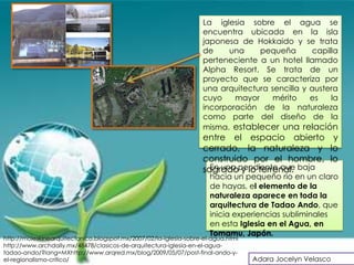 La iglesia sobre el agua se
                                                                    encuentra ubicada en la isla
                                                                    japonesa de Hokkaido y se trata
                                                                    de    una     pequeña        capilla
                                                                    perteneciente a un hotel llamado
                                                                    Alpha Resort. Se trata de un
                                                                    proyecto que se caracteriza por
                                                                    una arquitectura sencilla y austera
                                                                    cuyo    mayor     mérito    es    la
                                                                    incorporación de la naturaleza
                                                                    como parte del diseño de la
                                                                    misma. establecer una relación
                                                                    entre el espacio abierto y
                                                                    cerrado, la naturaleza y lo
                                                                    construido por el hombre, lo
                                                                    sagradopendiente que baja
                                                                      En una y lo terrenal.
                                                                      hacia un pequeño rio en un claro
                                                                      de hayas, el elemento de la
                                                                      naturaleza aparece en toda la
                                                                      arquitectura de Tadao Ando, que
                                                                      inicia experiencias subliminales
                                                                      en esta Iglesia en el Agua, en
                                                                      Tomamu, Japón.
http://moleskinearquitectonico.blogspot.mx/2007/02/la-iglesia-sobre-el-agua.html
http://www.archdaily.mx/48478/clasicos-de-arquitectura-iglesia-en-el-agua-
tadao-ando/?lang=MXhttp://www.arqred.mx/blog/2009/05/07/post-final-ando-y-
el-regionalismo-critico/                                                           Adara Jocelyn Velasco
 