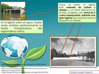 Hacia el oeste, la iglesia
                                                          está rodeada de colinas y
                                                          arboles, y un resort descansa en
                                                          el este. La iglesia, con forma de 2
                                                          cubos superpuestos, enfrenta una
                                                          gran laguna que avanza hacia el
                                                          pequeño rio natural.
En la Iglesia sobre el agua, Tadao
Ando sintetiza perfectamente la
teoría       Framptoniana       del
regionalismo crítico.




http://moleskinearquitectonico.blogspot.mx/2007/02/la-
iglesia-sobre-el-agua.html
http://www.archdaily.mx/48478/clasicos-de-arquitectura-
iglesia-en-el-agua-tadao-
ando/?lang=MXhttp://www.arqred.mx/blog/2009/05/07/p                  Adara Jocelyn Velasco
 