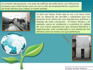 el contexto del proyecto, una serie de edificios de estilo kitsch con influencias
europeas que nada tienen que ver con su sitio de emplazamiento, la postura
de Ando termina por cobrar un fuerte sentido.

                                    La obra de Tadao Ando alza la voz y se hace notar
                                    con un derroche de sencillez y sobriedad que nos
                                    remonta al fin último de una arquitectura primitiva y
                                    alejada de toda corrupción. Al mismo tiempo y sin
                                    quererlo, pone en evidencia y cuestiona la validez
                                    de una nueva arquitectura que aunque llamativa y
                                    espectacular, esta condenada a una existencia tan
                                    efímera como la moda a la que pertenece.




                                                                   Adara Jocelyn Velasco
 
