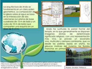 La arquitectura de Ando se
   fundamenta en un claro orden
   geométrico. La composición de
   la iglesia sobre el agua se basa
   en la intersección de dos
   volúmenes (un prisma de base
   cuadrada de 15 m de lado y un
   cubo de 10 m de lado) que
   comparten una esquina en un
   área de 5 x 5 m.                                        Ando ha sustituido la pared frontal del
                                                         templo, en la que generalmente se disponen
                                                         imágenes       divinas     de    determinado
                                                         significado religioso, con una representación
                                                         más viva, se provee un escenario
                                                         vivo, multicolor y siempre cambiante, que va
                                                         desde las paletas sepias en otoño, los
                                                         glaucos matices del invierno, las floridas
                                                         manchas en primavera, los intensos verdes
                                                         en verano.




http://moleskinearquitectonico.blogspot.mx/2007/02/la-iglesia-sobre-el-agua.html
http://www.archdaily.mx/48478/clasicos-de-arquitectura-iglesia-en-el-agua-
tadao-ando/?lang=MXhttp://www.arqred.mx/blog/2009/05/07/post-final-ando-y-
el-regionalismo-critico/                                                           Adara Jocelyn Velasco
 