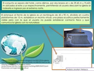 El conjunto se separa del hotel, como dijimos, por dos brazos en L de 39.45 m y 75.425
 m ubicados al este y sur respectivamente, permitiendo al usuario descubrir la iglesia al
 rodearla e ingresar por el extremo norte.


El estanque al frente de la iglesia es un rectángulo de 45 x 90 m, dividido en cuatro
plataformas de 15 m, establece un recinto virtual, una plaza acuática perfectamente
visible pero con la que el usuario no puede establecer contacto físico y que
comunica la iglesia con la naturaleza




http://moleskinearquitectonico.blogspot.mx/2007/02/la-iglesia-
sobre-el-agua.html http://www.archdaily.mx/48478/clasicos-de-
arquitectura-iglesia-en-el-agua-tadao-
ando/?lang=MXhttp://www.arqred.mx/blog/2009/05/07/post-
final-ando-y-el-regionalismo-critico/
                                                                 Adara Jocelyn Velasco
 