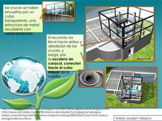 las cruces se hallan
  envueltas por un
  cubo
  transparente, una
  estructura de metal
  recubierta con
  cristal laminado.
                                  El recorrido los
                                  lleva hacia arriba y
                                  alrededor de las
                                  cruces, y
                                  luego, por
                                  la escalera de
                                  caracol, conectan
                                  hacia el cubo
                                  mayor de la
                                  capilla.




http://moleskinearquitectonico.blogspot.mx/2007/02/la-iglesia-sobre-el-agua.html
http://www.archdaily.mx/48478/clasicos-de-arquitectura-iglesia-en-el-agua-
tadao-ando/?lang=MXhttp://www.arqred.mx/blog/2009/05/07/post-final-ando-y-
el-regionalismo-critico/                                                           Adara Jocelyn Velasco
 