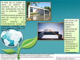 Al lado de la capilla se
ubica un pórtico de
concreto de 6.2 m de
alto, sosteniendo una viga
que se extiende 15.9 m.
Este                pórtico
simbólicamente refuerza la
idea de transición de lo
profano         a         lo                                                                Las cruces, de
sacro,     mientras     que                                                                 50 cm de
funcionalmente acoge la                                                                     espesor se
mampara corrediza que                                                                       hallan
limita entre la capilla y el                                                                dispuestas de
estanque.                                                                                   tal manera
                                                                                            que sus
                                                                                            vértices
                                                                                            extremos se
                                                                                            separan por
                                                                                            apenas 5
                                                                                            centímetros, a
                                                                                            umentando el
                                                                                            dramatismo
                                                                                            de la
                                                                                            composición.
http://moleskinearquitectonico.blogspot.mx/2007/02/la-iglesia-sobre-el-agua.html
http://www.archdaily.mx/48478/clasicos-de-arquitectura-iglesia-en-el-agua-
tadao-ando/?lang=MXhttp://www.arqred.mx/blog/2009/05/07/post-final-ando-y-
el-regionalismo-critico/                                                           Adara Jocelyn Velasco
 