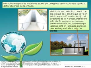 La capilla se separa de la zona de espera por una grada semicircular que ayuda a
   definir el cilindro de la entrada.

                                                                 el visitante es conducido a la sala de
                                                                 espera que es el cilindro que se ve en
                                                                 la foto y que está inscrito debajo del
                                                                 cuadrado de las 4 cruces. Debajo de
                                                                 esta planta se ubican los calderos
                                                                 para calefacción. No olvidemos que
                                                                 la iglesia está en Hokkaido, donde se
                                                                 pueden llagar a inviernos de -30
                                                                 grados.




http://moleskinearquitectonico.blogspot.mx/2007/02/la-iglesia-sobre-el-agua.html
http://www.archdaily.mx/48478/clasicos-de-arquitectura-iglesia-en-el-agua-
tadao-ando/?lang=MXhttp://www.arqred.mx/blog/2009/05/07/post-final-ando-y-
el-regionalismo-critico/                                                           Adara Jocelyn Velasco
 
