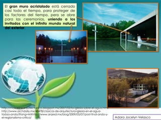 El gran muro acristalado está cerrado
  casi todo el tiempo, para proteger de
  los factores del tiempo, pero se abre
  para las ceremonias, uniendo a los
  invitados con el infinito mundo natural
  del exterior.




http://moleskinearquitectonico.blogspot.mx/2007/02/la-iglesia-sobre-el-agua.html
http://www.archdaily.mx/48478/clasicos-de-arquitectura-iglesia-en-el-agua-
tadao-ando/?lang=MXhttp://www.arqred.mx/blog/2009/05/07/post-final-ando-y-
el-regionalismo-critico/                                                           Adara Jocelyn Velasco
 
