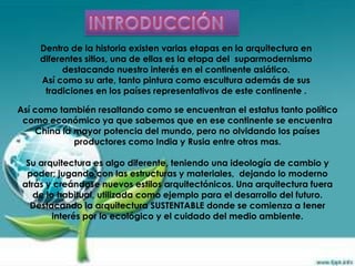 Dentro de la historia existen varias etapas en la arquitectura en
     diferentes sitios, una de ellas es la etapa del suparmodernismo
           destacando nuestro interés en el continente asiático.
     Así como su arte, tanto pintura como escultura además de sus
      tradiciones en los países representativos de este continente .

Así como también resaltando como se encuentran el estatus tanto político
 como económico ya que sabemos que en ese continente se encuentra
    China la mayor potencia del mundo, pero no olvidando los países
             productores como India y Rusia entre otros mas.

  Su arquitectura es algo diferente, teniendo una ideología de cambio y
  poder; jugando con las estructuras y materiales, dejando lo moderno
 atrás y creándose nuevos estilos arquitectónicos. Una arquitectura fuera
    de lo habitual, utilizada como ejemplo para el desarrollo del futuro.
   Destacando la arquitectura SUSTENTABLE donde se comienza a tener
         interés por lo ecológico y el cuidado del medio ambiente.
 