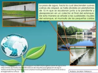 La poza de agua, hacia la cual descienden suaves
                                               colinas de césped, se halla dividida en plataformas
                                               de 15 m que se escalonan junto a la pendiente y
                                               desaparecen en un colector al final del estanque.
                                               De esta manera se añade a las cualidades visuales
                                               del estanque, el murmullo de las pequeñas caídas
                                               de agua.




http://moleskinearquitectonico.blogspot.mx/2007/02/la-iglesia-sobre-el-agua.html
http://www.archdaily.mx/48478/clasicos-de-arquitectura-iglesia-en-el-agua-
tadao-ando/?lang=MXhttp://www.arqred.mx/blog/2009/05/07/post-final-ando-y-
el-regionalismo-critico/                                                           Adara Jocelyn Velasco
 