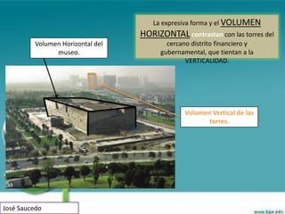 La expresiva forma y el VOLUMEN
                                   HORIZONTAL contrastan con las torres del
          Volumen Horizontal del           cercano distrito financiero y
                museo.                   gubernamental, que tientan a la
                                                 VERTICALIDAD.




                                                 Volumen Vertical de las
                                                        torres.




José Saucedo
 