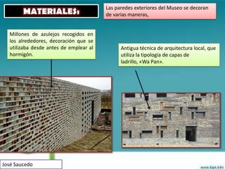 Las paredes exteriores del Museo se decoran
        MATERIALES:                     de varias maneras,


  Millones de azulejos recogidos en
  los alrededores, decoración que se
  utilizaba desde antes de emplear al         Antigua técnica de arquitectura local, que
  hormigón.                                   utiliza la tipología de capas de
                                              ladrillo, «Wa Pan».




José Saucedo
 