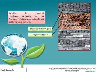 Detalle         de           material
       reciclado,    utilizado     en    su
       fachada, reflejando así la tendencia
       sostenible del edificio.

                             Bloques de hormigón

                                Teja reutilizada




                                                   http://es.wikiarquitectura.com/index.php/Museo_Hist%C3%
José Saucedo                                                            B3rico_de_Ningbo
 