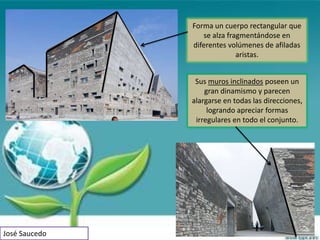 Forma un cuerpo rectangular que
                  se alza fragmentándose en
               diferentes volúmenes de afiladas
                             aristas.


                Sus muros inclinados poseen un
                   gran dinamismo y parecen
               alargarse en todas las direcciones,
                    logrando apreciar formas
                irregulares en todo el conjunto.




José Saucedo
 