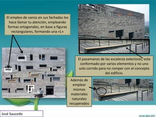 El empleo de vanos en sus fachadas los
    hace llamar tu atención, empleando
   formas ortogonales, en base a figuras
      rectangulares, formando una «L»




                                               El pasamanos de las escaleras exteriores, esta
                                                conformado por varios elementos y no uno
                                               solo corrido para no romper con el concepto
                                                                del edificio.
                                            Además de
                                             emplear
                                              mismos
                                            materiales
                                             naturales
                                           recuperados

José Saucedo
 