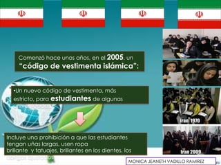 Comenzó hace unos años, en el 2005, un
     “código de vestimenta islámica”:


  •Un nuevo código de vestimenta, más
  estricto, para estudiantes de algunas
  universidades.




Incluye una prohibición a que las estudiantes
tengan uñas largas, usen ropa
brillante y tatuajes, brillantes en los dientes, los
abrigos ajustados
                                                  MONICA JEANETH VADILLO RAMIREZ
 