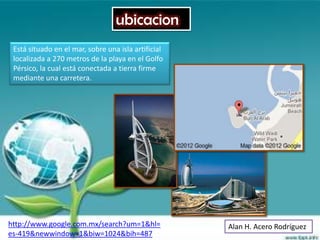 ubicacion
 Está situado en el mar, sobre una isla artificial
 localizada a 270 metros de la playa en el Golfo
 Pérsico, la cual está conectada a tierra firme
 mediante una carretera.




http://www.google.com.mx/search?um=1&hl=             Alan H. Acero Rodríguez
es-419&newwindow=1&biw=1024&bih=487
 