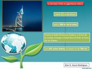 su formato imita un gigantesco velero



           tiene 321 m de altura



         está a 200 m. de la costa



Frente al Golfo Pérsico en Dubái y a 15 km de
la ciudad, emerge el Hotel Burj Al Arab, la torre
de los Árabes.


son 202 suites dobles, la mayor es de 780 m2




                      Alan H. Acero Rodríguez
 