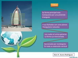 FORMA


Su forma principal esta
Compuesto por una pirámide
triangular


Y sus fachadas son unos planos
Triangulares isósceles


  Los cuales al unirse generan
  La forma ya mencionada


  Seccionada por rectángulos
  En toda su extensión vertical



              Alan H. Acero Rodríguez
 