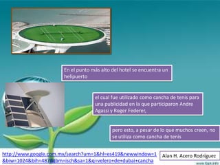 En el punto más alto del hotel se encuentra un
                      helipuerto


                                   el cual fue utilizado como cancha de tenis para
                                   una publicidad en la que participaron Andre
                                   Agassi y Roger Federer,


                                           pero esto, a pesar de lo que muchos creen, no
                                           se utiliza como cancha de tenis


http://www.google.com.mx/search?um=1&hl=es419&newwindow=1        Alan H. Acero Rodríguez
&biw=1024&bih=487&tbm=isch&sa=1&q=velero+de+dubai+cancha
 