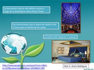 La decoración interior del edificio estuvo a
 cargo de la diseñadora china Khuan Chew.




          Las instrucciones que el Jeque de Dubái le dio
          a Chew para el diseño de las suites



                                                y el atrio eran impactar e innovar




http://www.google.com.mx/search?um=1&hl=                             Alan H. Acero Rodríguez
es-419&newwindow=1&biw=1024&bih=487
 