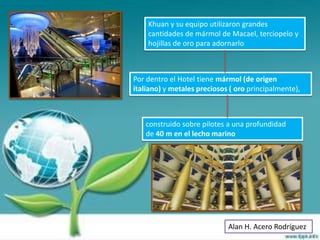 Khuan y su equipo utilizaron grandes
    cantidades de mármol de Macael, terciopelo y
    hojillas de oro para adornarlo



Por dentro el Hotel tiene mármol (de origen
italiano) y metales preciosos ( oro principalmente),



   construido sobre pilotes a una profundidad
   de 40 m en el lecho marino




                             Alan H. Acero Rodríguez
 