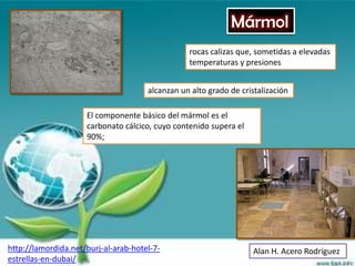Mármol
                                                 rocas calizas que, sometidas a elevadas
                                                 temperaturas y presiones


                                      alcanzan un alto grado de cristalización

                     El componente básico del mármol es el
                     carbonato cálcico, cuyo contenido supera el
                     90%;




http://lamordida.net/burj-al-arab-hotel-7-                          Alan H. Acero Rodríguez
estrellas-en-dubai/
 